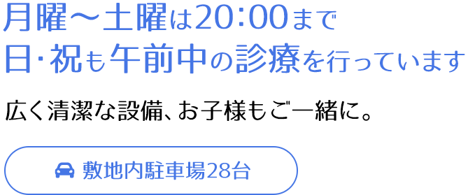 月曜～土曜は20：00まで 日・祝も午前中の診療を行っています 広く清潔な設備、お子様もご一緒に。 敷地内駐車場28台